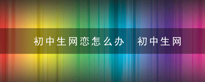 初中生网恋怎么办 初中生网恋应该怎么教育